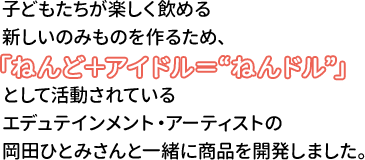 子どもたちが楽しく飲める新しいのみものを作るため、として活動されているエデュテインメント・アーティストの岡田ひとみさんと一緒に商品を開発しました。