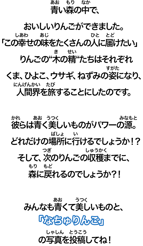 青い森の中で、おいしいりんごができました。「この幸せの味をたくさんの人に届けたい」りんごの 木の精 たちはそれぞれくま、ひよこ、ウサギ、ねずみの姿になり、人間界を旅することにしたのです。彼らは青く美しいものがパワーの源。どれだけの場所に行けるでしょうかそして、次のりんごの収穫までに、森に戻れるのでしょうかみんなも青くて美しいものと、の写真を投稿してね！