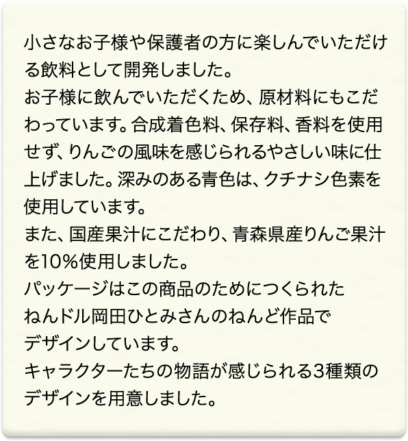 小さなお子様や保護者の方に楽しんでいただける飲料として開発しました。<br>お子様に飲んでいただくため、原材料にもこだわっています。合成着色料、保存料、香料を使用せず、りんごの風味を感じられるやさしい味に仕上げました。深みのある青色は、クチナシ色素を使用しています。<br>また、国産果汁にこだわり、青森県産りんご果汁を10％使用しました。<br>パッケージはこの商品のために作られた ねんドル岡田ひとみさんのねんど作品でデザインしています。<br>キャラクターたちの物語が感じられる3種類のデザインを用意しました。